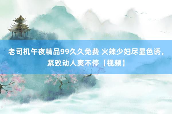 老司机午夜精品99久久免费 火辣少妇尽显色诱，紧致动人爽不停【视频】