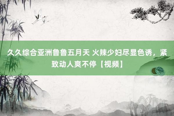 久久综合亚洲鲁鲁五月天 火辣少妇尽显色诱，紧致动人爽不停【视频】