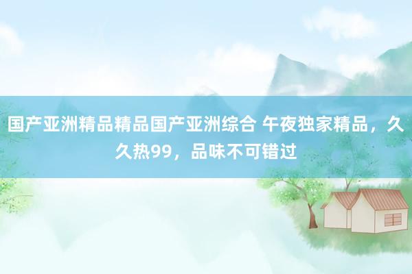 国产亚洲精品精品国产亚洲综合 午夜独家精品，久久热99，品味不可错过