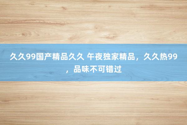 久久99国产精品久久 午夜独家精品，久久热99，品味不可错过