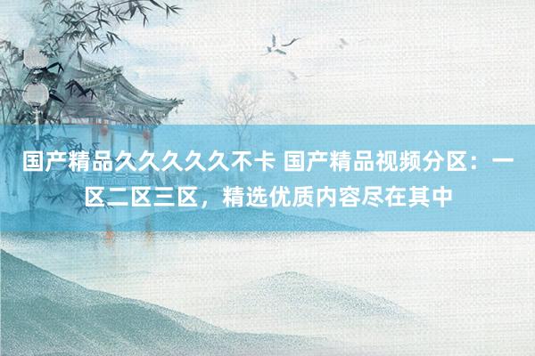 国产精品久久久久久不卡 国产精品视频分区：一区二区三区，精选优质内容尽在其中