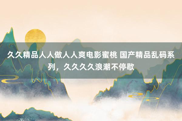 久久精品人人做人人爽电影蜜桃 国产精品乱码系列，久久久久浪潮不停歇