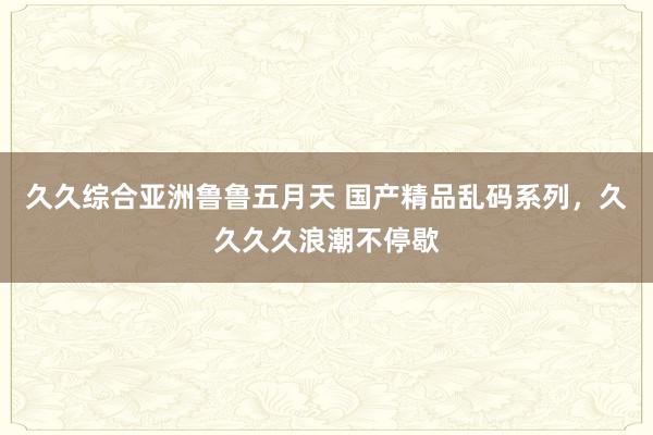 久久综合亚洲鲁鲁五月天 国产精品乱码系列，久久久久浪潮不停歇