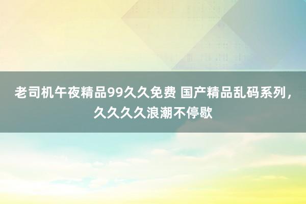 老司机午夜精品99久久免费 国产精品乱码系列，久久久久浪潮不停歇