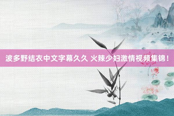 波多野结衣中文字幕久久 火辣少妇激情视频集锦！