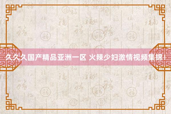 久久久国产精品亚洲一区 火辣少妇激情视频集锦！
