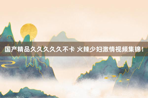 国产精品久久久久久不卡 火辣少妇激情视频集锦！