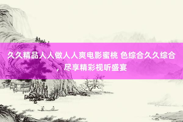 久久精品人人做人人爽电影蜜桃 色综合久久综合，尽享精彩视听盛宴