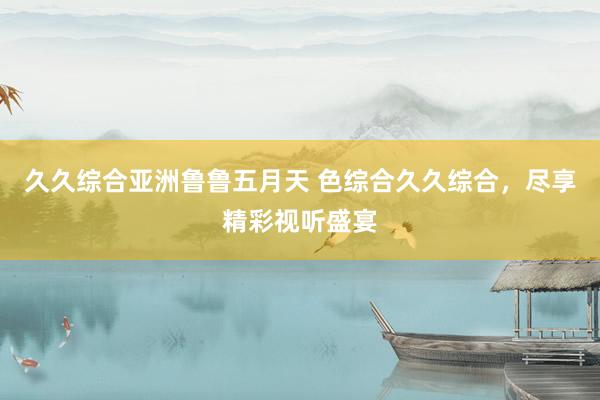 久久综合亚洲鲁鲁五月天 色综合久久综合，尽享精彩视听盛宴