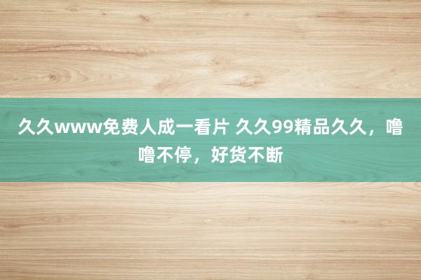 久久www免费人成一看片 久久99精品久久，噜噜不停，好货不断