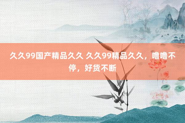 久久99国产精品久久 久久99精品久久，噜噜不停，好货不断