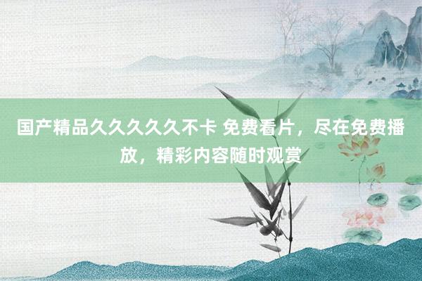 国产精品久久久久久不卡 免费看片，尽在免费播放，精彩内容随时观赏