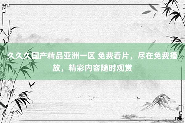 久久久国产精品亚洲一区 免费看片，尽在免费播放，精彩内容随时观赏