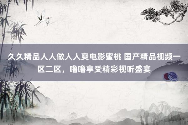 久久精品人人做人人爽电影蜜桃 国产精品视频一区二区，噜噜享受精彩视听盛宴