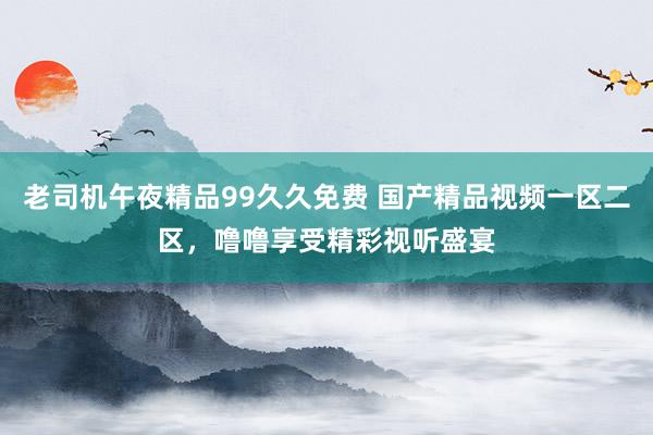 老司机午夜精品99久久免费 国产精品视频一区二区，噜噜享受精彩视听盛宴