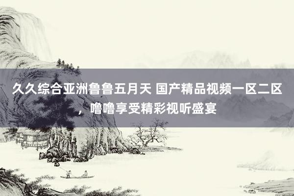 久久综合亚洲鲁鲁五月天 国产精品视频一区二区，噜噜享受精彩视听盛宴