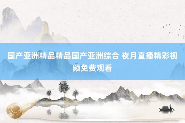 国产亚洲精品精品国产亚洲综合 夜月直播精彩视频免费观看