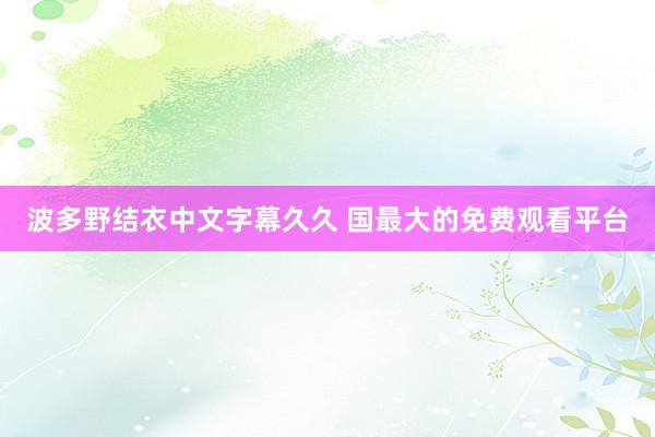 波多野结衣中文字幕久久 国最大的免费观看平台