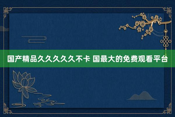 国产精品久久久久久不卡 国最大的免费观看平台