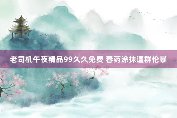 老司机午夜精品99久久免费 春药涂抹遭群伦暴