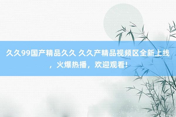 久久99国产精品久久 久久产精品视频区全新上线，火爆热播，欢迎观看!