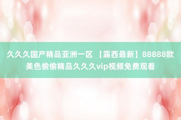 久久久国产精品亚洲一区 【露西最新】88888欧美色偷偷精品久久久vip视频免费观看