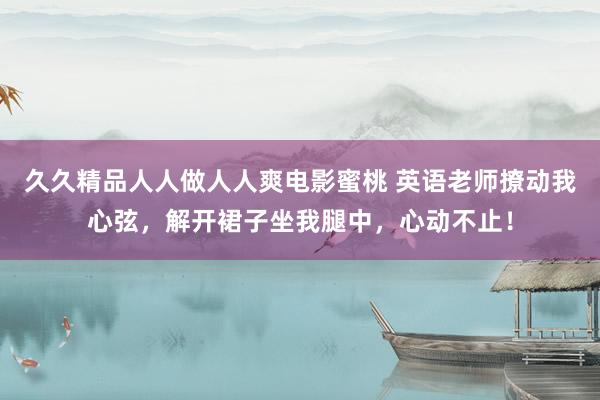 久久精品人人做人人爽电影蜜桃 英语老师撩动我心弦，解开裙子坐我腿中，心动不止！