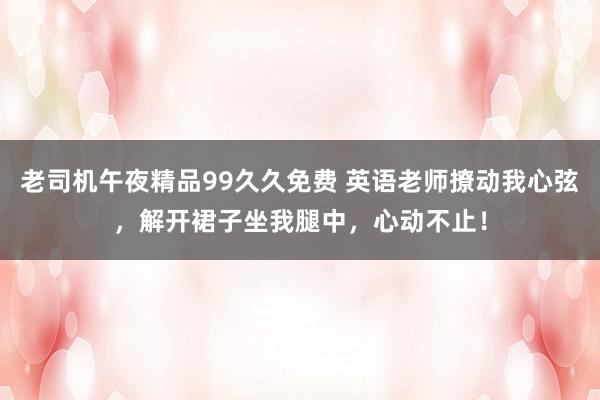 老司机午夜精品99久久免费 英语老师撩动我心弦，解开裙子坐我腿中，心动不止！