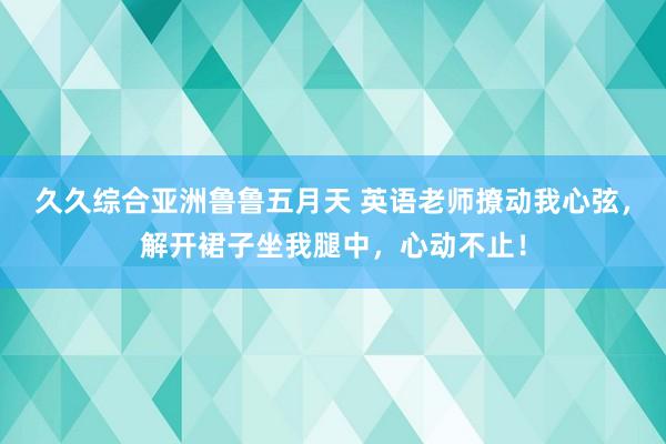 久久综合亚洲鲁鲁五月天 英语老师撩动我心弦，解开裙子坐我腿中，心动不止！