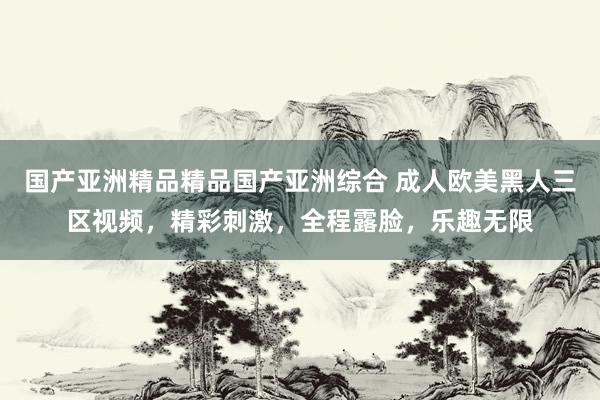 国产亚洲精品精品国产亚洲综合 成人欧美黑人三区视频，精彩刺激，全程露脸，乐趣无限