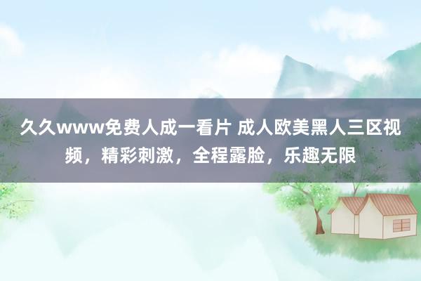 久久www免费人成一看片 成人欧美黑人三区视频，精彩刺激，全程露脸，乐趣无限