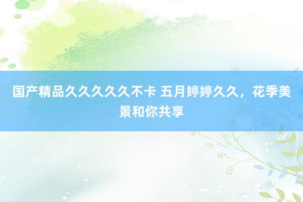 国产精品久久久久久不卡 五月婷婷久久，花季美景和你共享