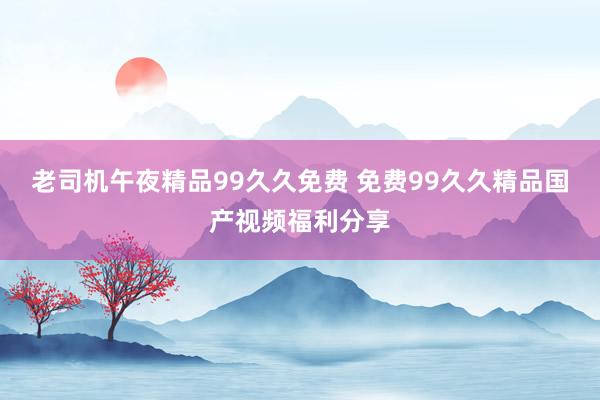 老司机午夜精品99久久免费 免费99久久精品国产视频福利分享