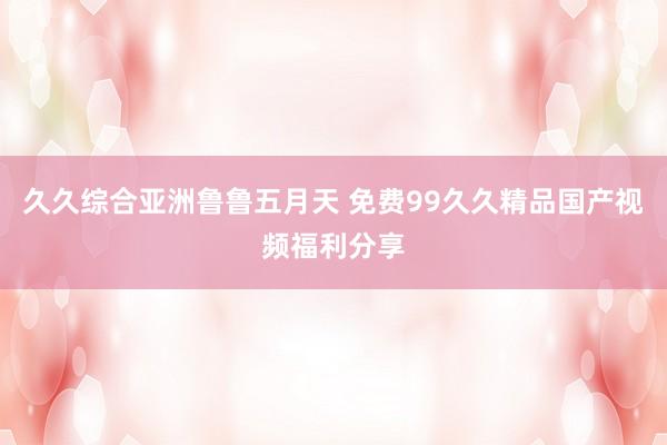 久久综合亚洲鲁鲁五月天 免费99久久精品国产视频福利分享