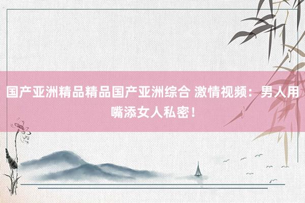 国产亚洲精品精品国产亚洲综合 激情视频：男人用嘴添女人私密！