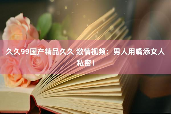 久久99国产精品久久 激情视频：男人用嘴添女人私密！