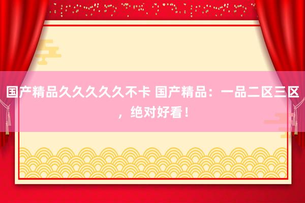 国产精品久久久久久不卡 国产精品：一品二区三区，绝对好看！