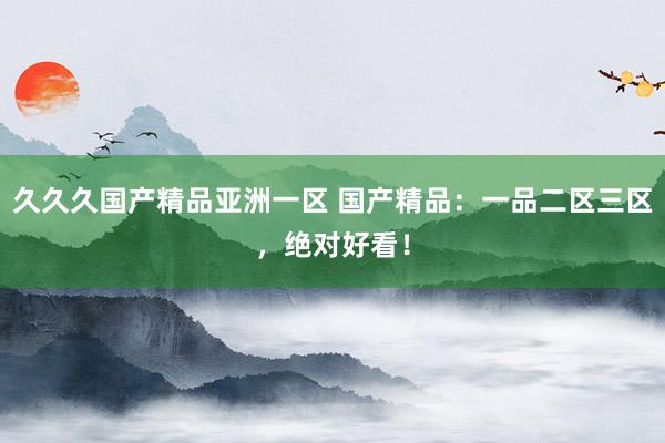 久久久国产精品亚洲一区 国产精品：一品二区三区，绝对好看！