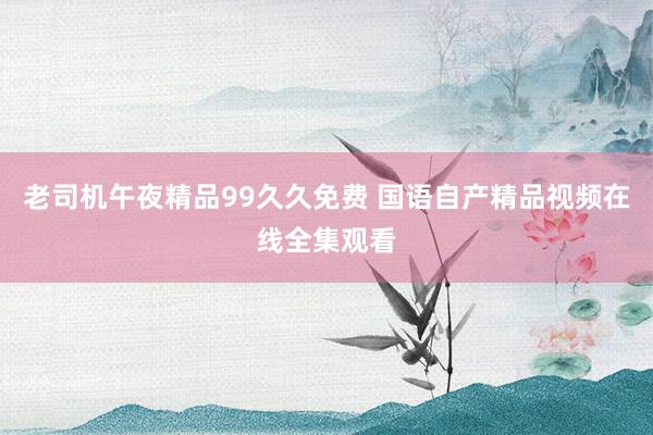老司机午夜精品99久久免费 国语自产精品视频在线全集观看