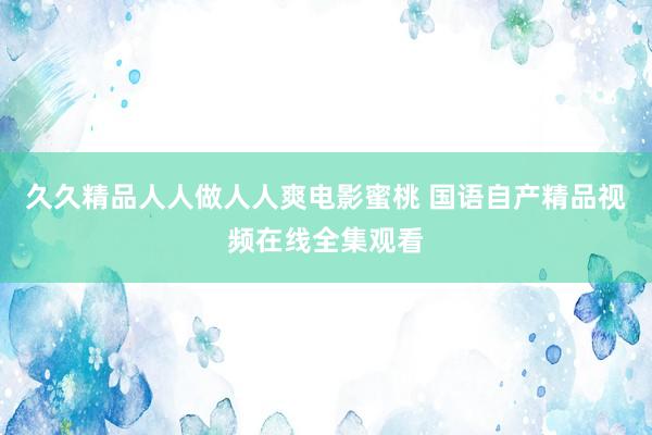 久久精品人人做人人爽电影蜜桃 国语自产精品视频在线全集观看