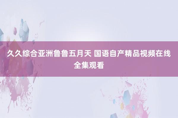 久久综合亚洲鲁鲁五月天 国语自产精品视频在线全集观看
