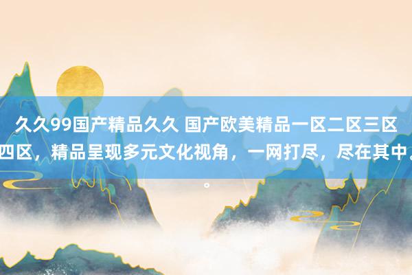 久久99国产精品久久 国产欧美精品一区二区三区四区，精品呈现多元文化视角，一网打尽，尽在其中。