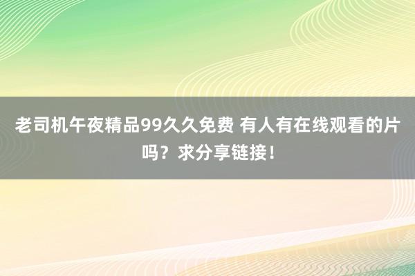 老司机午夜精品99久久免费 有人有在线观看的片吗？求分享链接！
