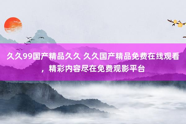 久久99国产精品久久 久久国产精品免费在线观看，精彩内容尽在免费观影平台