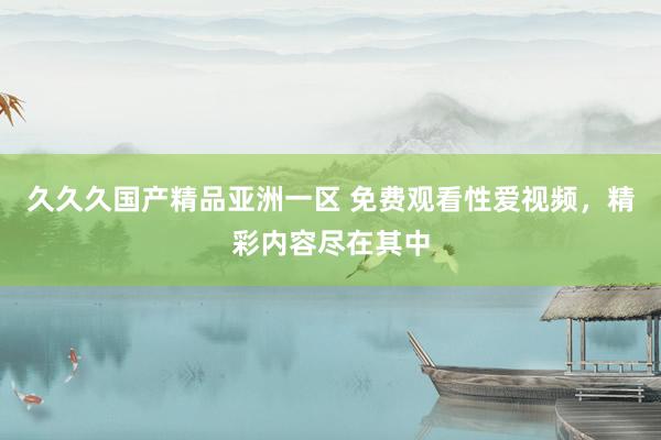 久久久国产精品亚洲一区 免费观看性爱视频，精彩内容尽在其中