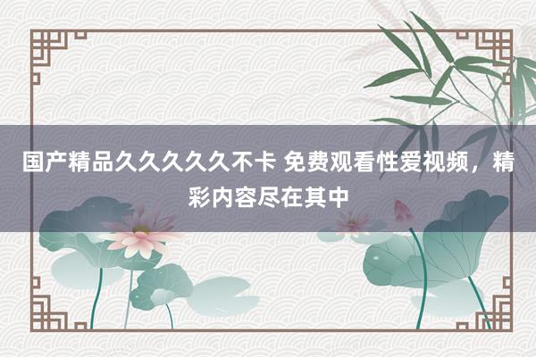 国产精品久久久久久不卡 免费观看性爱视频，精彩内容尽在其中