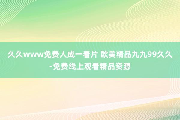 久久www免费人成一看片 欧美精品九九99久久-免费线上观看精品资源