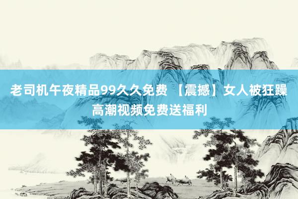 老司机午夜精品99久久免费 【震撼】女人被狂躁高潮视频免费送福利