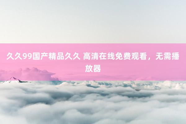 久久99国产精品久久 高清在线免费观看，无需播放器