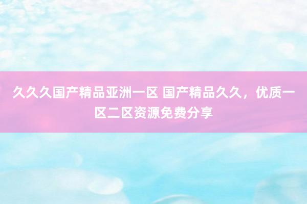 久久久国产精品亚洲一区 国产精品久久，优质一区二区资源免费分享